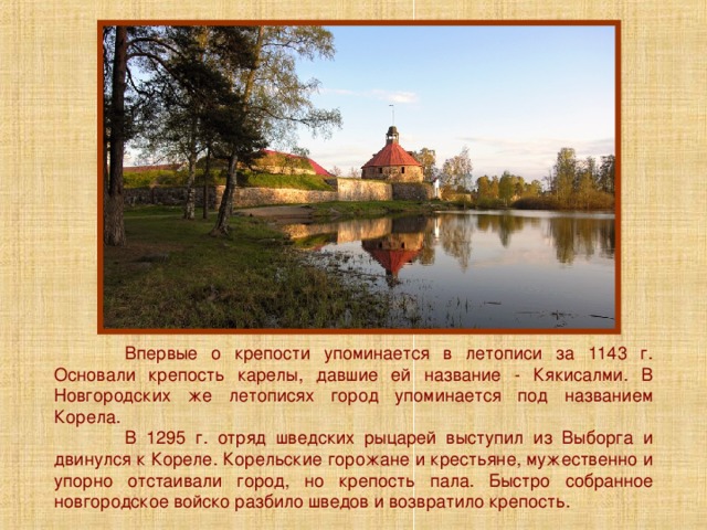  Впервые о крепости упоминается в летописи за 1143 г. Основали крепость карелы, давшие ей название - Кякисалми. В Новгородских же летописях город упоминается под названием Корела.  В 1295 г. отряд шведских рыцарей выступил из Выборга и двинулся к Кореле. Корельские горожане и крестьяне, мужественно и упорно отстаивали город, но крепость пала. Быстро собранное новгородское войско разбило шведов и возвратило крепость. 