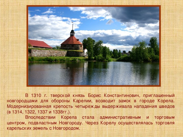 В 1310 г. тверской князь Борис Константинович, приглашенный новгородцами для обороны Карелии, возводит замок в городе Корела. Модернизированная крепость четырежды выдерживала нападения шведов (в 1314, 1322, 1337 и 1338гг.).  Впоследствии Корела стала административным и торговым центром, подвластным Новгороду. Через Корелу осуществлялась торговля карельских земель с Новгородом. 
