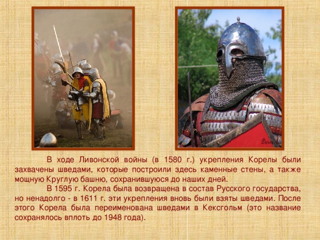  В ходе Ливонской войны (в 1580 г.) укрепления Корелы были захвачены шведами, которые построили здесь каменные стены, а также мощную Круглую башню, сохранившуюся до наших дней.  В 1595 г. Корела была возвращена в состав Русского государства, но ненадолго - в 1611 г. эти укрепления вновь были взяты шведами. После этого Корела была переименована шведами в Кексгольм (это название сохранялось вплоть до 1948 года). 