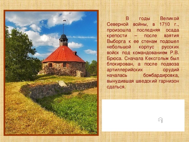  В годы Великой Северной войны, в 1710 г., произошла последняя осада крепости – после взятия Выборга к ее стенам подошел небольшой корпус русских войск под командованием Р.В. Брюса. Сначала Кексгольм был блокирован, а после подвоза артиллерийских орудий началась бомбардировка, вынудившая шведский гарнизон сдаться. 
