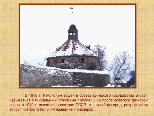  В 1918 г. Кексгольм вошел в состав финского государства и стал называться Кякисальми («Кукушкин пролив»), но после советско-финской войны в 1940 г. оказался в составе СССР, а 1 октября город, разросшийся вокруг крепости получил название Приозерск. 