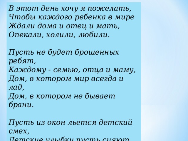 В этот день хочу я пожелать,   Чтобы каждого ребенка в мире  Ждали дома и отец и мать,  Опекали, холили, любили.   Пусть не будет брошенных ребят,  Каждому - семью, отца и маму,  Дом, в котором мир всегда и лад,  Дом, в котором не бывает брани.   Пусть из окон льется детский смех,  Детские улыбки пусть сияют.  Поздравляю я сегодня всех,  От души, от сердца поздравляю!    