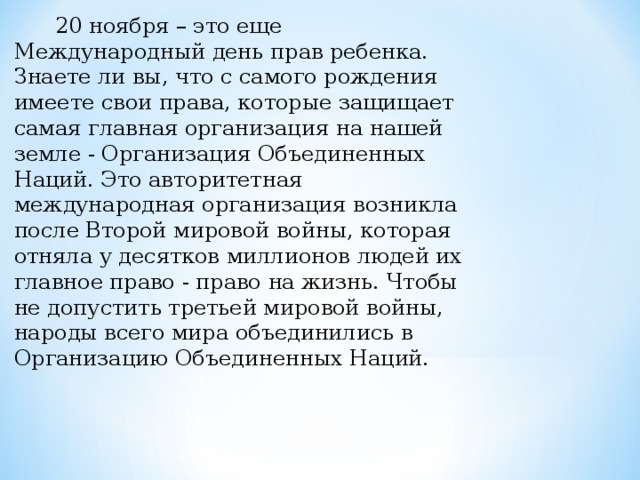  20 ноября – это еще Международный день прав ребенка. Знаете ли вы, что с самого рождения имеете свои права, которые защищает самая главная организация на нашей земле - Организация Объединенных Наций. Это авторитетная международная организация возникла после Второй мировой войны, которая отняла у десятков миллионов людей их главное право - право на жизнь. Чтобы не допустить третьей мировой войны, народы всего мира объединились в Организацию Объединенных Наций.   