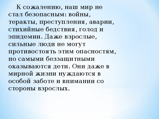  К сожалению, наш мир не стал безопасным: войны, теракты, пре­ступления, аварии, стихийные бедствия, голод и эпидемии. Даже взрослые, сильные люди не могут противостоять этим опасностям, но самыми беззащитными оказываются дети. Они даже в мирной жизни нуждаются в особой заботе и внимании со стороны взрослых. 