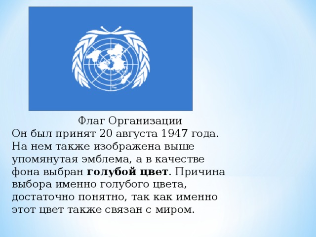  Флаг Организации Он был принят 20 августа 1947 года. На нем также изображена выше упомянутая эмблема, а в качестве фона выбран  голубой цвет . Причина выбора именно голубого цвета, достаточно понятно, так как именно этот цвет также связан с миром. 