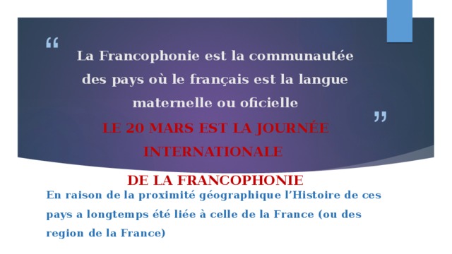 La Francophonie est la communautée des pays où le français est la langue maternelle ou oficielle   Le 20 mars est la journée internationale de la Francophonie En raison de la proximité géographique l’Histoire de ces pays a longtemps été liée à celle de la France (ou des region de la France) 