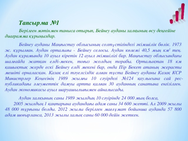 Тапсырма №1  Берілген мәтінмен таныса отырып, Бейнеу ауданы халқының өсу деңгейіне диаграмма құрыңыздар.    Бейнеу ауданы Маңғыстау облысының солтүстігіндегі әкімшілік бөлік. 1973 ж. құрылған. Аудан орталығы - Бейнеу селосы. Аудан көлемі 40,5 мың км 2 тең. Аудан құрамында 10 ауыл кіретін 12 ауыл әкімшілігі бар. Маңғыстау облысындағы шалғайда жатқан елді-мекен, тоғыз жолдың торабы. Орталықтан 18 км қашықтық жерде ескі Бейнеу елді мекені бар, онда Пір Бекет атаның жерасты мешіті орналасқан. Қазақ елі тәуелсіздік алған тұста Бей­неу ауданы Қазақ КСР Ми­нистрлер Кеңе­сі­­нің 1989 жыл­ғы 10 сәуірдегі №124 қаулы­сына сай рес­публикадағы әлеу­меттік дамуы артта қалған 30 ауданның санатына енгізілген. Аудан экономикасы ауыл шаруашылығымен айналысады.  Аудан халқының саны 1989 жылдың 10 сәуірінде 24 000 мың болса,  2005 жылдың 1 қаңтарына аудандағы адам саны 34 600 жет­ті. Ал 2009 жылы 48 000 тұрғыны болды. 2012 жылы берілген мағлұмат бойынша ауданда 57 800 адам шоғырланса, 2013 жылы халық саны 60 000 дейін жеткен.