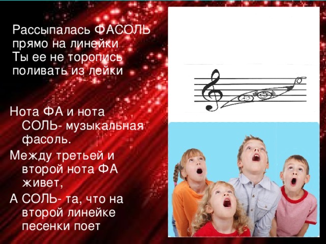 Рассыпалась ФАСОЛЬ прямо на линейки Ты ее не торопись поливать из лейки Нота ФА и нота СОЛЬ- музыкальная фасоль. Между третьей и второй нота ФА живет, А СОЛЬ- та, что на второй линейке песенки поет 