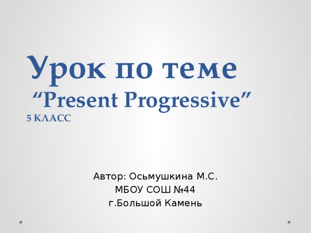 Урок по теме  “Present Progressive”  5 КЛАСС Автор: Осьмушкина М.С. МБОУ СОШ №44 г.Большой Камень 