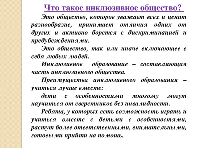 Что такое инклюзивное общество? Это общество, которое уважает всех и ценит разнообразие, принимает отличия одних от других и активно борется с дискриминацией и предубеждениями. Это общество, так или иначе включающее в себя любых людей. Инклюзивное образование – составляющая часть инклюзивного общества. Преимущества инклюзивного образования – учиться лучше вместе: дети с особенностями многому могут научиться от сверстников без инвалидности. Ребята, у которых есть возможность играть и учиться вместе с детьми с особенностями, растут более ответственными, внимательными, готовыми прийти на помощь. 