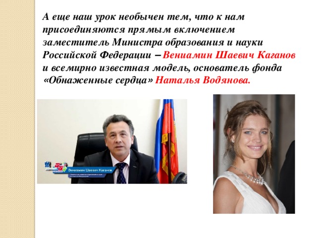А еще наш урок необычен тем, что к нам присоединяются прямым включением заместитель Министра образования и науки Российской Федерации –  Вениамин Шаевич Каганов и всемирно известная модель, основатель фонда « Обнаженные сердца »  Наталья Водянова. 