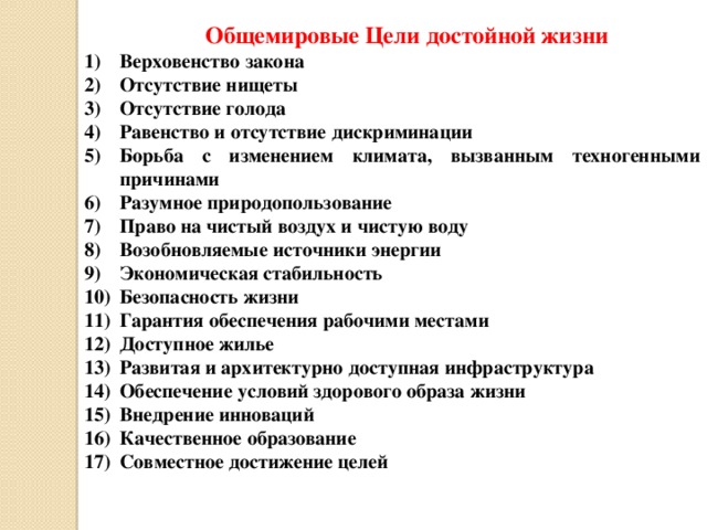 Общемировые Цели достойной жизни Верховенство закона Отсутствие нищеты Отсутствие голода Равенство и отсутствие дискриминации Борьба с изменением климата, вызванным техногенными причинами Разумное природопользование Право на чистый воздух и чистую воду Возобновляемые источники энергии Экономическая стабильность Безопасность жизни Гарантия обеспечения рабочими местами Доступное жилье Развитая и архитектурно доступная инфраструктура Обеспечение условий здорового образа жизни Внедрение инноваций Качественное образование Совместное достижение целей 
