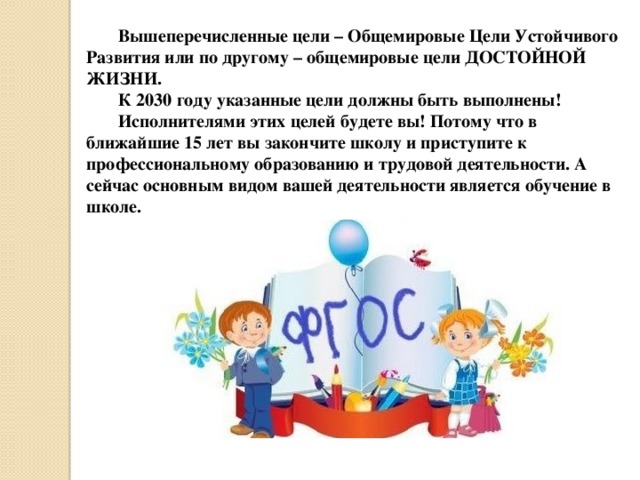 Вышеперечисленные цели – Общемировые Цели Устойчивого Развития или по другому – общемировые цели ДОСТОЙНОЙ ЖИЗНИ. К 2030 году указанные цели должны быть выполнены! Исполнителями этих целей будете вы! Потому что в ближайшие 15 лет вы закончите школу и приступите к профессиональному образованию и трудовой деятельности. А сейчас основным видом вашей деятельности является обучение в школе. 