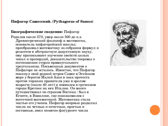   Пифагор Самосский. (Pythagoras of Samos)  Биографические сведения : Пифагор Родился около 570, умер около 500 до н.э. Древнегреческий философ и математик, основатель пифагорейской школы; преобразовал математику из собрания формул и рецептов в абстрактную дедуктивную науку, ему приписывают изучение свойств целых чисел и пропорций, доказательство теоремы о соотношении сторон прямоугольного треугольника. Письменных документов о Пифагоре не осталось. Известно, что Пифагор покинул свой родной остров Самос в Эгейском море у берегов Малой Азии в знак протеста против тирании правителя уже в зрелом возрасте (около 40 лет) и появился в греческом городе Кретоне на юге Италии. Он много путешествовал по странам Востока : был в Египте, в Вавилоне, где познакомился с восточной математикой. Математика стала частью его учения. Пифагор впервые разделил числа на четные и нечетные, простые и составные, ввел понятие фигурного числа  