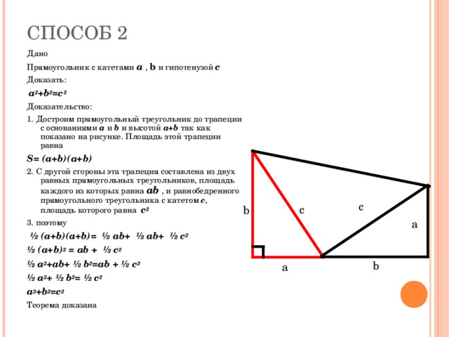 Дано Прямоугольник с катетами a  ,  b  и гипотенузой с Доказать:  a 2 +b 2 =c 2 Доказательство: 1. Достроим прямоугольный треугольник до трапеции с основаниями a  и b и высотой a + b так как показано на рисунке. Площадь этой трапеции равна S = ( a + b )( a + b ) 2. С другой стороны эта трапеция составлена из двух равных прямоугольных треугольников, площадь каждого из которых равна ab  , и равнобедренного прямоугольного треугольника с катетом с , площадь которого равна c 2 3. поэтому  ½ (a+b)(a+b)= ½ ab+ ½ ab+ ½ c 2 ½ (a+b) 2 = ab + ½ c 2 ½ a 2 +ab+ ½ b 2 =ab + ½ c 2 ½ a 2 + ½ b 2 = ½ c 2 a 2 +b 2 =c 2 Теорема доказана c c b a b a 