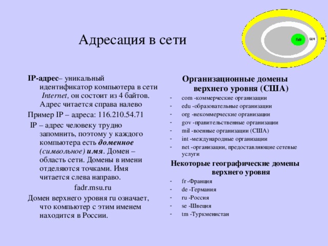 Адресация в сети IP-адрес – уникальный идентификатор компьютера в сети Internet , он состоит из 4 байтов. Адрес читается справа налево Пример IP – адреса: 116.210.54.71  IP – адрес человеку трудно запомнить, поэтому у каждого компьютера есть доменное  (символьное) имя . Домен –область сети. Домены в имени отделяются точками. Имя читается слева направо. fadr.msu.ru Домен верхнего уровня ru означает, что компьютер с этим именем находится в России. Организационные домены верхнего уровня (США) com -коммерческие организации edu -образовательные организации org -некоммерческие организации gov -правительственные организации mil -военные организации (США) int -международные организации net -организации, предоставляющие сетевые услуги Некоторые географические домены верхнего уровня fr -Франция de -Германия ru -Россия se -Швеция tm -Туркменистан 