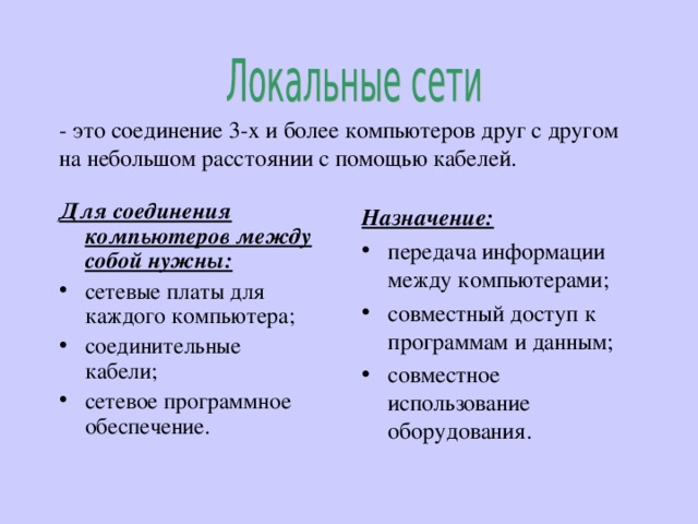 - это соединение 3-х и более компьютеров друг с другом на небольшом расстоянии с помощью кабелей. Для соединения компьютеров между собой нужны: сетевые платы для каждого компьютера; соединительные кабели; сетевое программное обеспечение.  Назначение: передача информации между компьютерами; совместный доступ к программам и данным; совместное использование оборудования. 