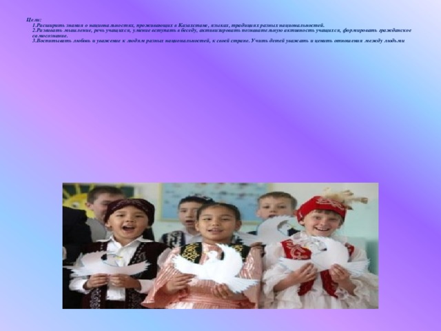Цели:   1.Расширить знания о национальностях, проживающих в Казахстане, языках, традициях разных национальностей.   2.Развивать мышление, речь учащихся, умение вступать в беседу, активизировать познавательную активность учащихся, формировать гражданское самосознание.   3.Воспитывать любовь и уважение к людям разных национальностей, к своей стране. Учить детей уважать и ценить отношения между людьми .  