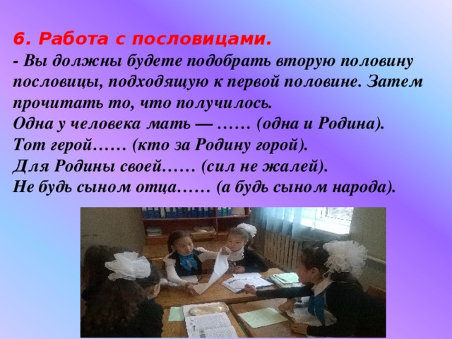 6. Работа с пословицами.   - Вы должны будете подобрать вторую половину пословицы, подходящую к первой половине. Затем прочитать то, что получилось.   Одна у человека мать — …… (одна и Родина).   Тот герой…… (кто за Родину горой).   Для Родины своей…… (сил не жалей).   Не будь сыном отца…… (а будь сыном народа).  