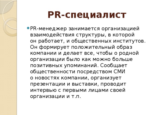 PR-специалист PR-менеджер занимается организацией взаимодействия структуры, в которой он работает, и общественных институтов. Он формирует положительный образ компании и делает все, чтобы о родной организации было как можно больше позитивных упоминаний. Сообщает общественности посредством СМИ о новостях компании, организует презентации и выставки, проводит интервью с первыми лицами своей организации и т.п. 
