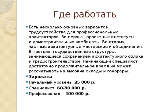 Где работать Есть несколько основных вариантов трудоустройства для профессиональных архитекторов. Во-первых, проектные институты и домостроительные комбинаты. Во-вторых, частные архитектурные мастерские и объединения. В-третьих, государственные структуры, занимающиеся сохранением архитектурного облика и градостроительством. Начинающий специалист достаточно продолжительное время не может рассчитывать на высокие оклады и гонорары. Зарплаты Начальный уровень 25 000 р. Специалист 60-80 000 р. Профессионал 100 000 р. 