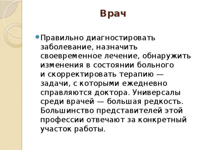 Врач   Правильно диагностировать заболевание, назначить своевременное лечение, обнаружить изменения в состоянии больного и скорректировать терапию — задачи, с которыми ежедневно справляются доктора. Универсалы среди врачей — большая редкость. Большинство представителей этой профессии отвечают за конкретный участок работы. 