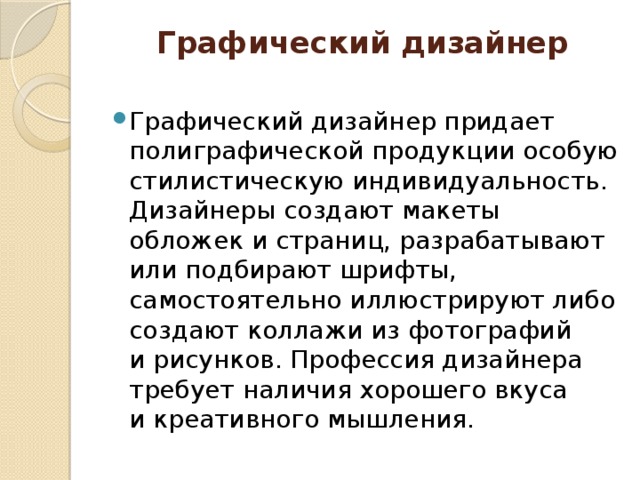 Графический дизайнер   Графический дизайнер придает полиграфической продукции особую стилистическую индивидуальность. Дизайнеры создают макеты обложек и страниц, разрабатывают или подбирают шрифты, самостоятельно иллюстрируют либо создают коллажи из фотографий и рисунков. Профессия дизайнера требует наличия хорошего вкуса и креативного мышления. 