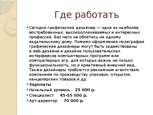 Где работать Сегодня графический дизайнер — одна из наиболее востребованных, высокооплачиваемых и интересных профессий. Без него не обойтись ни одному издательскому дому. Помимо оформления полиграфии графические дизайнеры могут быть задействованы в web-дизайне и дизайне пользовательских интерфейсов компьютерных программ или компьютерных игр, для которых важна не только функциональность, но и креативный внешний вид. Также дизайнеры требуются рекламным агентствам, компаниям по производству упаковок, открыток, канцелярских товаров и др. Зарплаты Начальный уровень 25 000 р. Специалист 45-55 000 р. Арт-директор 70 000 р. 