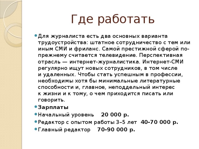 Где работать Для журналиста есть два основных варианта трудоустройства: штатное сотрудничество с тем или иным СМИ и фриланс. Самой престижной сферой по-прежнему считается телевидение. Перспективная отрасль — интернет-журналистика. Интернет-СМИ регулярно ищут новых сотрудников, в том числе и удаленных. Чтобы стать успешным в профессии, необходимы хотя бы минимальные литературные способности и, главное, неподдельный интерес к жизни и к тому, о чем приходится писать или говорить. Зарплаты Начальный уровень 20 000 р. Редактор с опытом работы 3–5 лет 40-70 000 р. Главный редактор 70-90 000 р. 