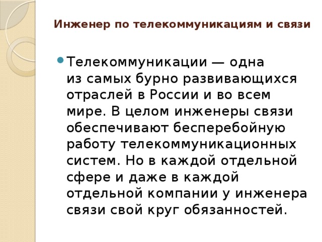 Инженер по телекоммуникациям и связи   Телекоммуникации — одна из самых бурно развивающихся отраслей в России и во всем мире. В целом инженеры связи обеспечивают бесперебойную работу телекоммуникационных систем. Но в каждой отдельной сфере и даже в каждой отдельной компании у инженера связи свой круг обязанностей. 