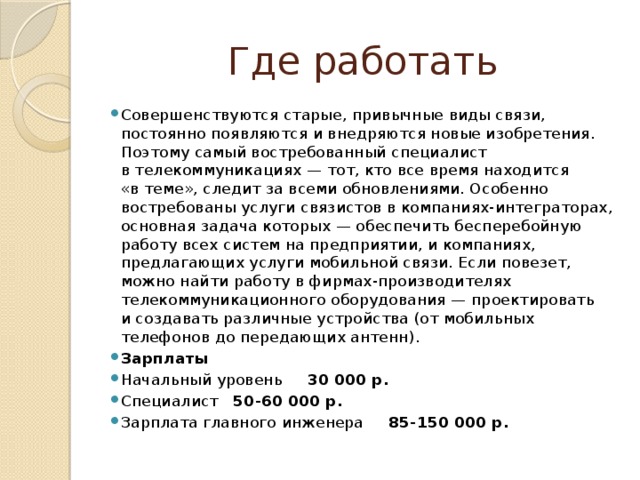 Где работать Совершенствуются старые, привычные виды связи, постоянно появляются и внедряются новые изобретения. Поэтому самый востребованный специалист в телекоммуникациях — тот, кто все время находится «в теме», следит за всеми обновлениями. Особенно востребованы услуги связистов в компаниях-интеграторах, основная задача которых — обеспечить бесперебойную работу всех систем на предприятии, и компаниях, предлагающих услуги мобильной связи. Если повезет, можно найти работу в фирмах-производителях телекоммуникационного оборудования — проектировать и создавать различные устройства (от мобильных телефонов до передающих антенн). Зарплаты Начальный уровень 30 000 р. Специалист 50-60 000 р. Зарплата главного инженера 85-150 000 р. 