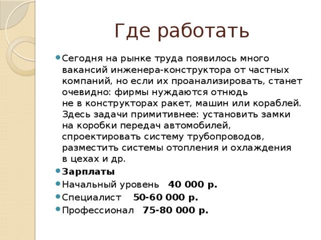 Где работать Сегодня на рынке труда появилось много вакансий инженера-конструктора от частных компаний, но если их проанализировать, станет очевидно: фирмы нуждаются отнюдь не в конструкторах ракет, машин или кораблей. Здесь задачи примитивнее: установить замки на коробки передач автомобилей, спроектировать систему трубопроводов, разместить системы отопления и охлаждения в цехах и др. Зарплаты Начальный уровень 40 000 р. Специалист 50-60 000 р. Профессионал 75-80 000 р. 