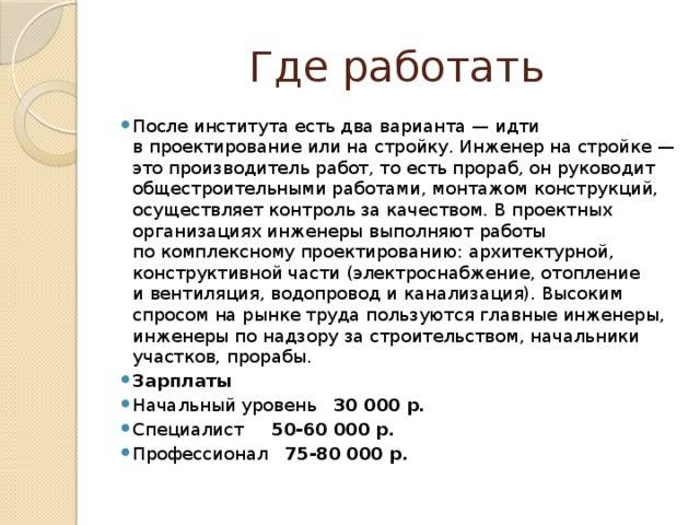 Где работать После института есть два варианта — идти в проектирование или на стройку. Инженер на стройке — это производитель работ, то есть прораб, он руководит общестроительными работами, монтажом конструкций, осуществляет контроль за качеством. В проектных организациях инженеры выполняют работы по комплексному проектированию: архитектурной, конструктивной части (электроснабжение, отопление и вентиляция, водопровод и канализация). Высоким спросом на рынке труда пользуются главные инженеры, инженеры по надзору за строительством, начальники участков, прорабы. Зарплаты Начальный уровень 30 000 р. Специалист 50-60 000 р. Профессионал 75-80 000 р. 