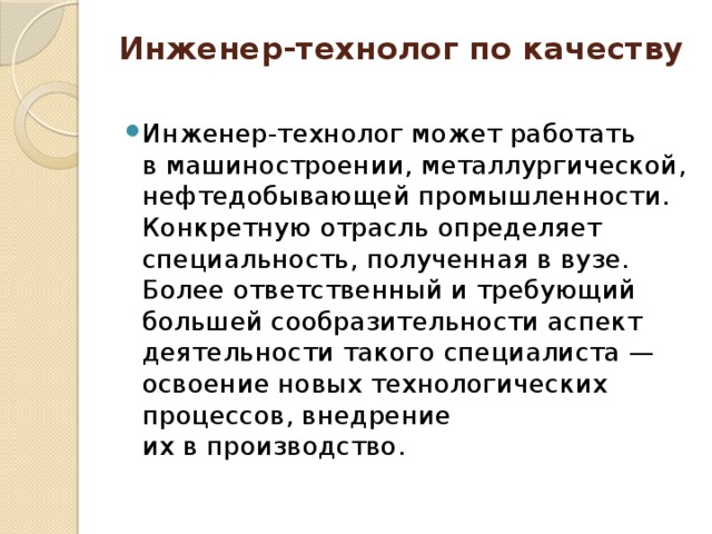 Инженер-технолог по качеству   Инженер-технолог может работать в машиностроении, металлургической, нефтедобывающей промышленности. Конкретную отрасль определяет специальность, полученная в вузе. Более ответственный и требующий большей сообразительности аспект деятельности такого специалиста — освоение новых технологических процессов, внедрение их в производство. 