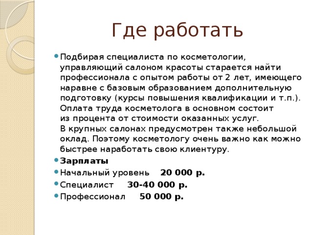 Где работать Подбирая специалиста по косметологии, управляющий салоном красоты старается найти профессионала с опытом работы от 2 лет, имеющего наравне с базовым образованием дополнительную подготовку (курсы повышения квалификации и т.п.). Оплата труда косметолога в основном состоит из процента от стоимости оказанных услуг. В крупных салонах предусмотрен также небольшой оклад. Поэтому косметологу очень важно как можно быстрее наработать свою клиентуру. Зарплаты Начальный уровень 20 000 р. Специалист 30-40 000 р. Профессионал 50 000 р. 