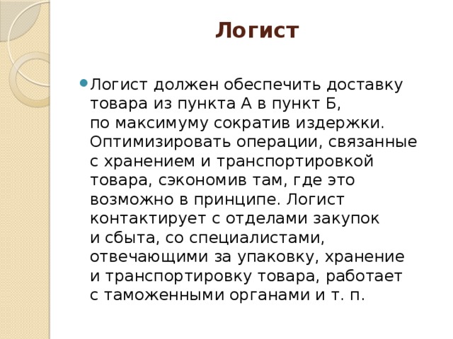 Логист   Логист должен обеспечить доставку товара из пункта А в пункт Б, по максимуму сократив издержки. Оптимизировать операции, связанные с хранением и транспортировкой товара, сэкономив там, где это возможно в принципе. Логист контактирует с отделами закупок и сбыта, со специалистами, отвечающими за упаковку, хранение и транспортировку товара, работает с таможенными органами и т. п. 