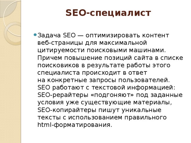SEO-специалист   Задача SEO — оптимизировать контент веб-страницы для максимальной цитируемости поисковыми машинами. Причем повышение позиций сайта в списке поисковиков в результате работы этого специалиста происходит в ответ на конкретные запросы пользователей. SEO работают с текстовой информацией: SEO-рерайтеры «подгоняют» под заданные условия уже существующие материалы, SEO-копирайтеры пишут уникальные тексты с использованием правильного html-форматирования. 