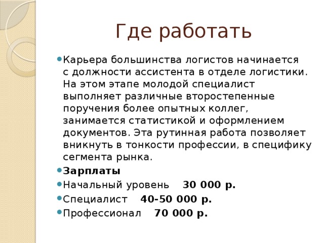 Где работать Карьера большинства логистов начинается с должности ассистента в отделе логистики. На этом этапе молодой специалист выполняет различные второстепенные поручения более опытных коллег, занимается статистикой и оформлением документов. Эта рутинная работа позволяет вникнуть в тонкости профессии, в специфику сегмента рынка. Зарплаты Начальный уровень 30 000 р. Специалист 40-50 000 р. Профессионал 70 000 р. 