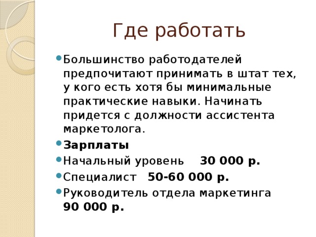Где работать Большинство работодателей предпочитают принимать в штат тех, у кого есть хотя бы минимальные практические навыки. Начинать придется с должности ассистента маркетолога. Зарплаты Начальный уровень 30 000 р. Специалист 50-60 000 р. Руководитель отдела маркетинга 90 000 р. 