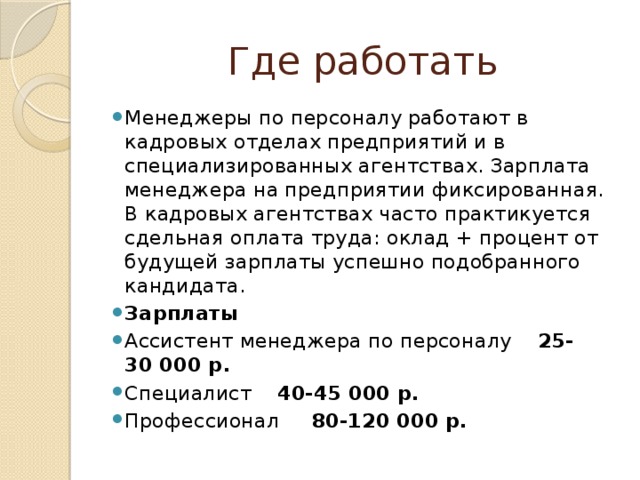 Где работать Менеджеры по персоналу работают в кадровых отделах предприятий и в специализированных агентствах. Зарплата менеджера на предприятии фиксированная. В кадровых агентствах часто практикуется сдельная оплата труда: оклад + процент от будущей зарплаты успешно подобранного кандидата. Зарплаты Ассистент менеджера по персоналу 25-30 000 р. Специалист 40-45 000 р. Профессионал 80-120 000 р. 