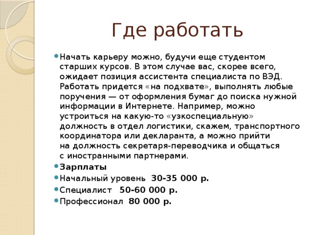 Где работать Начать карьеру можно, будучи еще студентом старших курсов. В этом случае вас, скорее всего, ожидает позиция ассистента специалиста по ВЭД. Работать придется «на подхвате», выполнять любые поручения — от оформления бумаг до поиска нужной информации в Интернете. Например, можно устроиться на какую-то «узкоспециальную» должность в отдел логистики, скажем, транспортного координатора или декларанта, а можно прийти на должность секретаря-переводчика и общаться с иностранными партнерами. Зарплаты Начальный уровень 30-35 000 р. Специалист 50-60 000 р. Профессионал 80 000 р. 