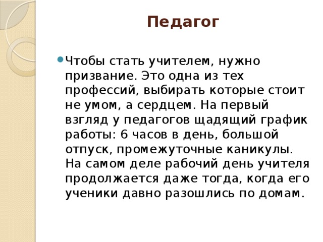 Педагог   Чтобы стать учителем, нужно призвание. Это одна из тех профессий, выбирать которые стоит не умом, а сердцем. На первый взгляд у педагогов щадящий график работы: 6 часов в день, большой отпуск, промежуточные каникулы. На самом деле рабочий день учителя продолжается даже тогда, когда его ученики давно разошлись по домам. 