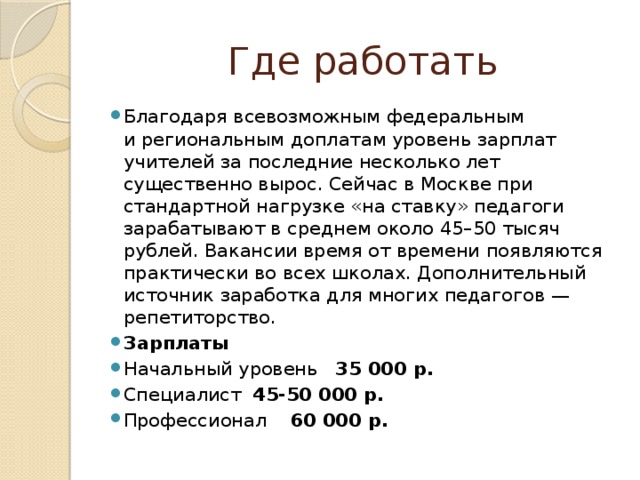 Где работать Благодаря всевозможным федеральным и региональным доплатам уровень зарплат учителей за последние несколько лет существенно вырос. Сейчас в Москве при стандартной нагрузке «на ставку» педагоги зарабатывают в среднем около 45–50 тысяч рублей. Вакансии время от времени появляются практически во всех школах. Дополнительный источник заработка для многих педагогов — репетиторство. Зарплаты Начальный уровень 35 000 р. Специалист 45-50 000 р. Профессионал 60 000 р. 