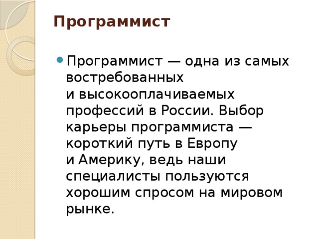 Программист   Программист — одна из самых востребованных и высокооплачиваемых профессий в России. Выбор карьеры программиста — короткий путь в Европу и Америку, ведь наши специалисты пользуются хорошим спросом на мировом рынке. 