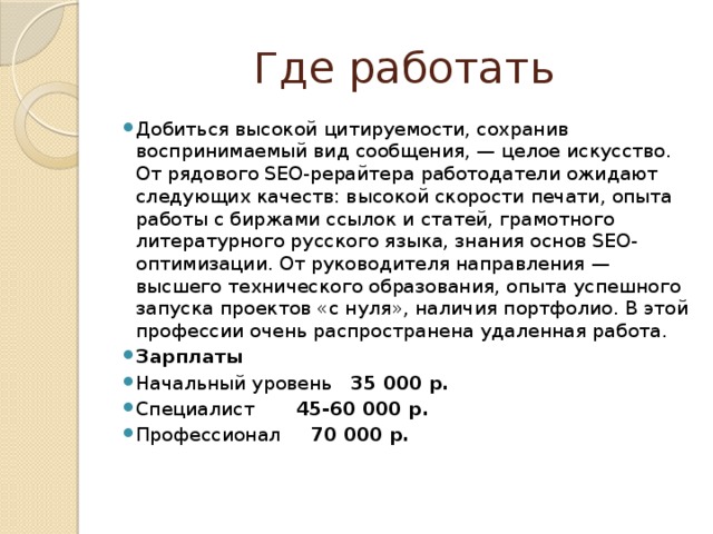 Где работать Добиться высокой цитируемости, сохранив воспринимаемый вид сообщения, — целое искусство. От рядового SEO-рерайтера работодатели ожидают следующих качеств: высокой скорости печати, опыта работы с биржами ссылок и статей, грамотного литературного русского языка, знания основ SEO-оптимизации. От руководителя направления — высшего технического образования, опыта успешного запуска проектов «с нуля», наличия портфолио. В этой профессии очень распространена удаленная работа. Зарплаты Начальный уровень 35 000 р. Специалист 45-60 000 р. Профессионал 70 000 р. 