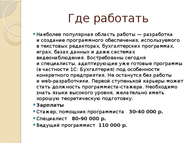 Где работать Наиболее популярная область работы — разработка и создание программного обеспечения, используемого в текстовых редакторах, бухгалтерских программах, играх, базах данных и даже системах видеонаблюдения. Востребованы сегодня и специалисты, адаптирующие уже готовые программы (в частности 1С: Бухгалтерия) под особенности конкретного предприятия. Не останутся без работы и web-разработчики. Первой ступенькой карьеры может стать должность программиста-стажера. Необходимо знать языки высокого уровня, желательно иметь хорошую теоретическую подготовку. Зарплаты Стажер, помощник программиста 30-40 000 р. Специалист 80-90 000 р. Ведущий программист 110 000 р. 
