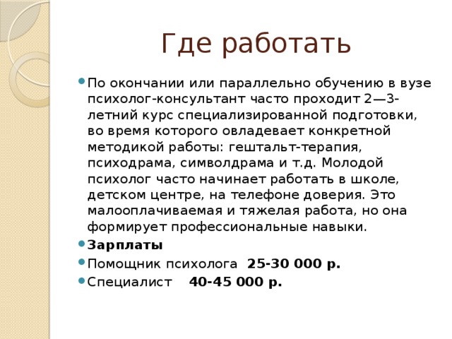 Где работать По окончании или параллельно обучению в вузе психолог-консультант часто проходит 2—3-летний курс специализированной подготовки, во время которого овладевает конкретной методикой работы: гештальт-терапия, психодрама, символдрама и т.д. Молодой психолог часто начинает работать в школе, детском центре, на телефоне доверия. Это малооплачиваемая и тяжелая работа, но она формирует профессиональные навыки. Зарплаты Помощник психолога 25-30 000 р. Специалист 40-45 000 р. 
