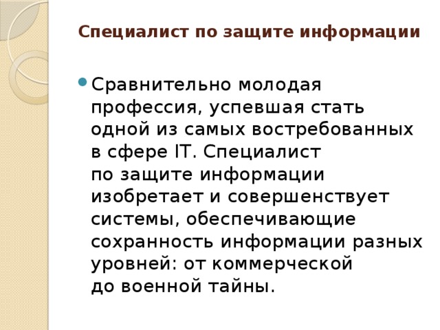 Специалист по защите информации   Сравнительно молодая профессия, успевшая стать одной из самых востребованных в сфере IT. Специалист по защите информации изобретает и совершенствует системы, обеспечивающие сохранность информации разных уровней: от коммерческой до военной тайны. 