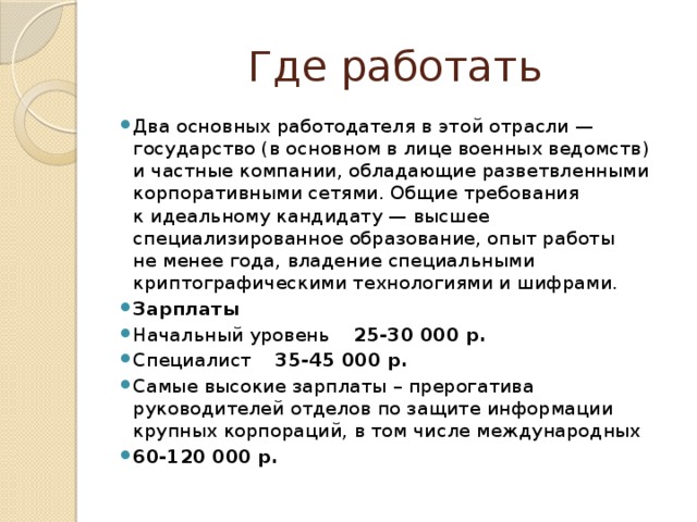 Где работать Два основных работодателя в этой отрасли — государство (в основном в лице военных ведомств) и частные компании, обладающие разветвленными корпоративными сетями. Общие требования к идеальному кандидату — высшее специализированное образование, опыт работы не менее года, владение специальными криптографическими технологиями и шифрами. Зарплаты Начальный уровень 25-30 000 р. Специалист 35-45 000 р. Самые высокие зарплаты – прерогатива руководителей отделов по защите информации крупных корпораций, в том числе международных 60-120 000 р. 