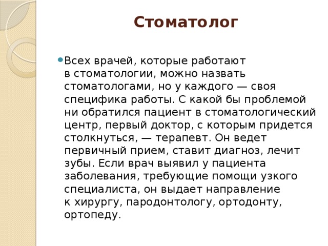 Стоматолог   Всех врачей, которые работают в стоматологии, можно назвать стоматологами, но у каждого — своя специфика работы. С какой бы проблемой ни обратился пациент в стоматологический центр, первый доктор, с которым придется столкнуться, — терапевт. Он ведет первичный прием, ставит диагноз, лечит зубы. Если врач выявил у пациента заболевания, требующие помощи узкого специалиста, он выдает направление к хирургу, пародонтологу, ортодонту, ортопеду. 